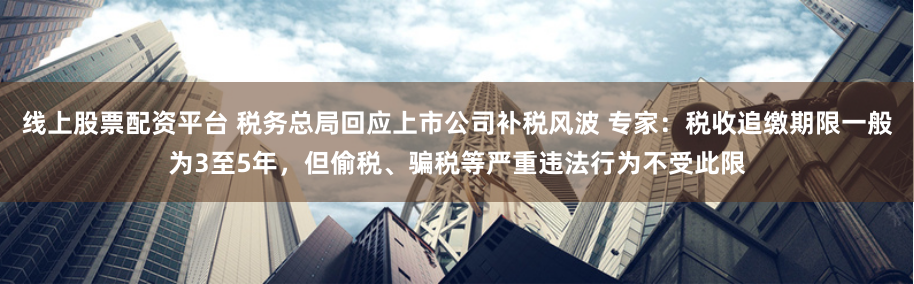 线上股票配资平台 税务总局回应上市公司补税风波 专家：税收追缴期限一般为3至5年，但偷税、骗税等严重违法行为不受此限