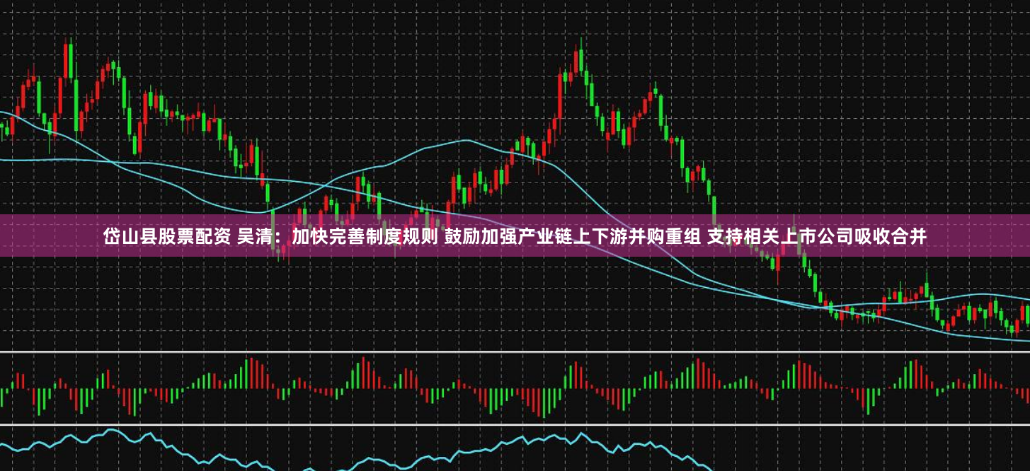 岱山县股票配资 吴清：加快完善制度规则 鼓励加强产业链上下游并购重组 支持相关上市公司吸收合并