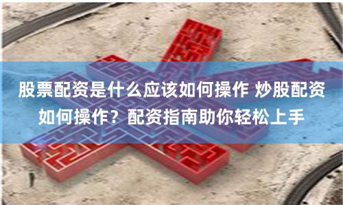 股票配资是什么应该如何操作 炒股配资如何操作?配资指南助你轻松上手