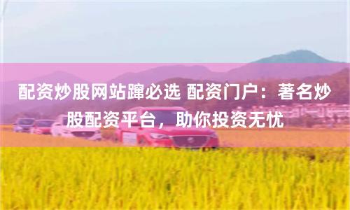 配资炒股网站蹿必选 配资门户：著名炒股配资平台，助你投资无忧