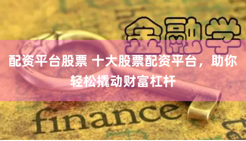 配资平台股票 十大股票配资平台，助你轻松撬动财富杠杆