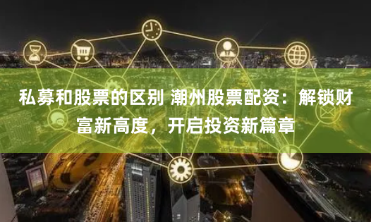 私募和股票的区别 潮州股票配资：解锁财富新高度，开启投资新篇章