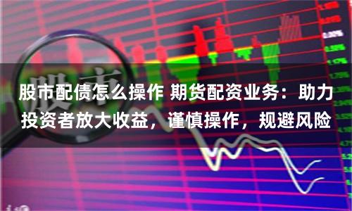 股市配债怎么操作 期货配资业务：助力投资者放大收益，谨慎操作，规避风险