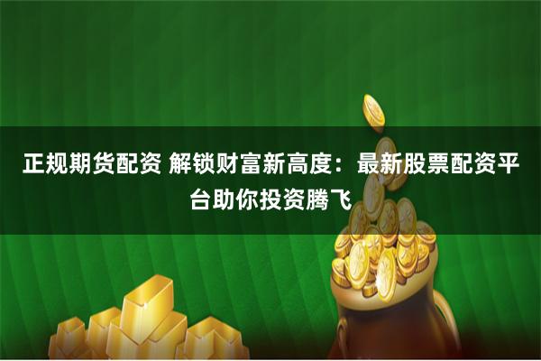 正规期货配资 解锁财富新高度：最新股票配资平台助你投资腾飞