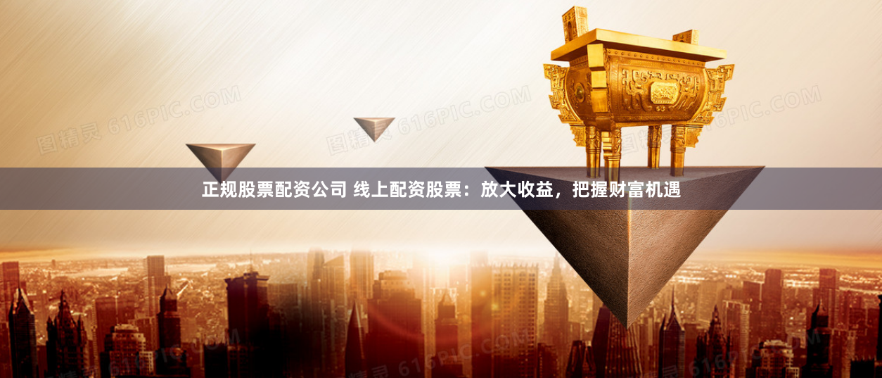 正规股票配资公司 线上配资股票：放大收益，把握财富机遇