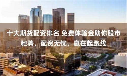 十大期货配资排名 免费体验金助你股市驰骋，配资无忧，赢在起跑线