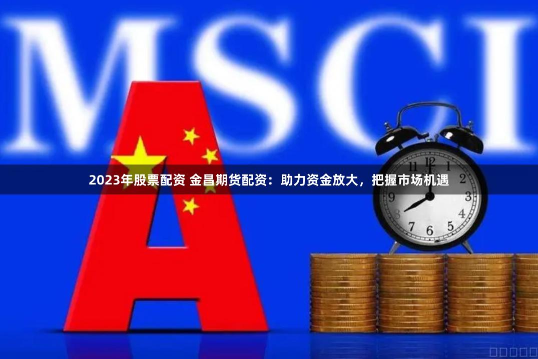 2023年股票配资 金昌期货配资：助力资金放大，把握市场机遇