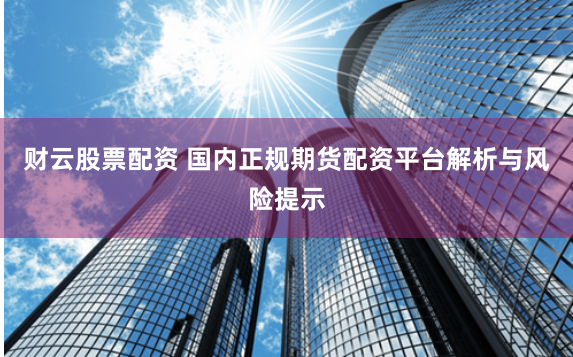 财云股票配资 国内正规期货配资平台解析与风险提示
