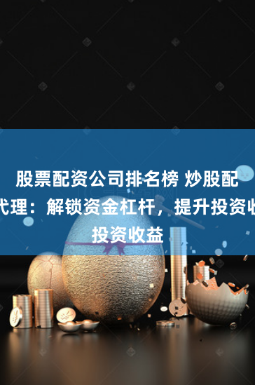 股票配资公司排名榜 炒股配资代理：解锁资金杠杆，提升投资收益