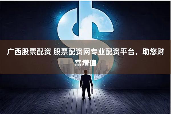 广西股票配资 股票配资网专业配资平台，助您财富增值