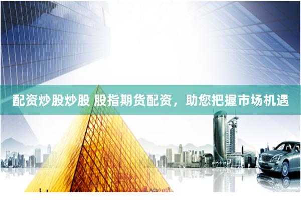 配资炒股炒股 股指期货配资，助您把握市场机遇