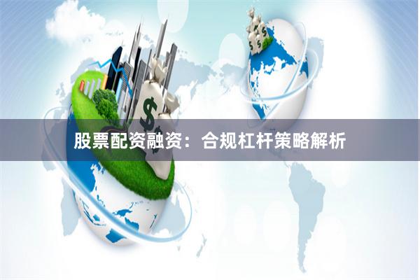 股票配资融资：合规杠杆策略解析